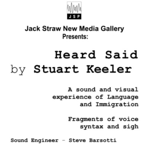 Text on white background: Jack Straw New Media Gallery Presents: Heard Said, by Stuart Keeler. A sound and visual experience of Language and Immigration. Fragments of voice syntax and sigh. Sound Engineer, Steve Barsotti.