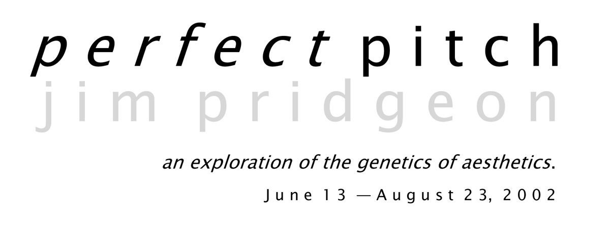 Text on a white background: perfect pitch, jim pridgeon, an exploration of the genetics of aesthetics, June 13 - August 23 2002