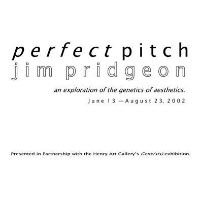 Text on a white background: perfect pitch, jim pridgeon, an exploration of the genetics of aesthetics, June 13 - August 23 2002. Presented in partnership with the Henry Art Gallery's Gene(sis) exhibition.